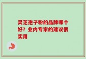 灵芝孢子粉的品牌哪个好？业内专家的建议很实用