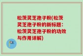 松茨灵芝孢子粉(松茨灵芝孢子粉的新标题：松茨灵芝孢子粉的功效与作用详解)
