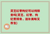 灵芝红枣枸杞可以炖排骨吗(灵芝、红枣、枸杞煮排骨，滋补美味又养生)