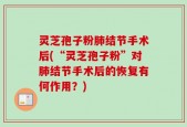 灵芝孢子粉肺结节手术后(“灵芝孢子粉”对肺结节手术后的恢复有何作用？)