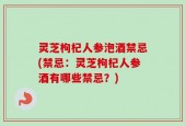 灵芝枸杞人参泡酒禁忌(禁忌：灵芝枸杞人参酒有哪些禁忌？)