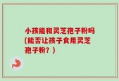 小孩能和灵芝孢子粉吗(能否让孩子食用灵芝孢子粉？)