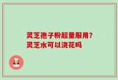 灵芝孢子粉超量服用？灵芝水可以浇花吗