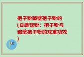 抱子粉破壁孢子粉的 (白蘑菇粉：抱子粉与破壁孢子粉的双重功效)