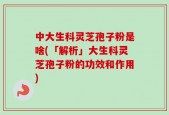 中大生科灵芝孢子粉是啥(「解析」大生科灵芝孢子粉的功效和作用)