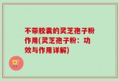 不带胶囊的灵芝孢子粉作用(灵芝孢子粉：功效与作用详解)