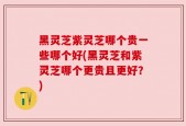 黑灵芝紫灵芝哪个贵一些哪个好(黑灵芝和紫灵芝哪个更贵且更好？)