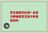 灵芝破壁率检测？金奥力牌破壁灵芝孢子粉是真的吗