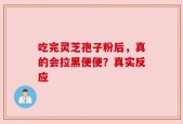 吃完灵芝孢子粉后，真的会拉黑便便？真实反应