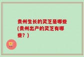 贵州生长的灵芝是哪些(贵州出产的灵芝有哪些？)