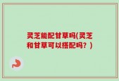 灵芝能配甘草吗(灵芝和甘草可以搭配吗？)