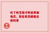吃了林芝孢子粉后胃痛难忍，背后竟然藏着这些的事