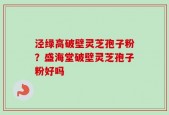 泾绿高破壁灵芝孢子粉？盛海堂破壁灵芝孢子粉好吗