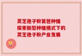 灵芝孢子粉篱笆种植 探索新型种植模式下的灵芝孢子粉产业发展