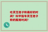 吃灵芝孢子粉最好的时间？科学指导灵芝孢子粉的服用时间？