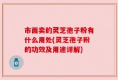 市面卖的灵芝孢子粉有什么用处(灵芝孢子粉的功效及用途详解)