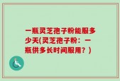 一瓶灵芝孢子粉能服多少天(灵芝孢子粉：一瓶供多长时间服用？)
