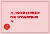 孢子粉和灵芝胶囊是否相同 探究两者的区别与