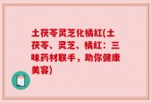 土茯苓灵芝化橘红(土茯苓、灵芝、橘红：三味药材联手，助你健康美容)