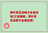 荷叶灵芝决明子合用功效(三宝调理，荷叶灵芝决明子合用优势)