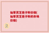 仙草灵芝孢子粉价格(仙草灵芝孢子粉的市场价格)