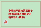 孕妈能不能吃灵芝孢子粉(孕期可否食用灵芝孢子粉？-解答)