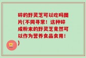 碎的野灵芝可以吃吗图片(不同寻常！这种碎成粉末的野灵芝竟然可以作为营养食品食用！)