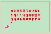 国和堂的灵芝孢子粉好不好？？评价国和堂灵芝孢子粉的效果和口碑？
