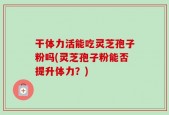 干体力活能吃灵芝孢子粉吗(灵芝孢子粉能否提升体力？)