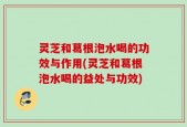灵芝和葛根泡水喝的功效与作用(灵芝和葛根泡水喝的益处与功效)