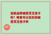 菇新品牌破壁灵芝孢子粉？哪里可以买的到破壁灵芝孢子粉