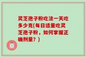 灵芝孢子粉吃法一天吃多少克(每日适量吃灵芝孢子粉，如何掌握正确剂量？)