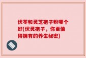 伏苓和灵芝孢子粉哪个好(伏灵孢子，你更值得拥有的养生秘密)