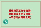 爱瑞康灵芝孢子胶囊(爱瑞康灵芝孢子胶囊——带您走向健康之路)