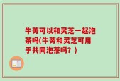 牛蒡可以和灵芝一起泡茶吗(牛蒡和灵芝可用于共同泡茶吗？)