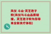 凤仪 斗山-灵芝孢子粉(凤仪与斗山品质碰撞，灵芝孢子粉为你带来全新食疗体验)