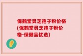保鹤堂灵芝孢子粉价格(保鹤堂灵芝孢子粉价格-保健品优选)