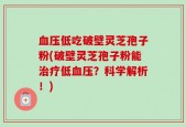 血压低吃破壁灵芝孢子粉(破壁灵芝孢子粉能治疗低血压？科学解析！)