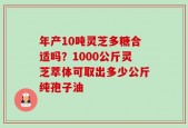 年产10吨灵芝多糖合适吗？1000公斤灵芝萃体可取出多少公斤纯孢子油