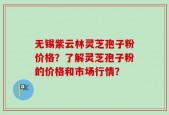 无锡紫云林灵芝孢子粉价格？了解灵芝孢子粉的价格和市场行情？