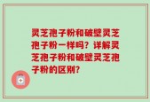 灵芝孢子粉和破壁灵芝孢子粉一样吗？详解灵芝孢子粉和破壁灵芝孢子粉的区别？