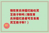 慢性胃炎伴糜烂能吃灵芝孢子粉吗 (慢性胃炎伴糜烂患者可否食用灵芝孢子粉？)