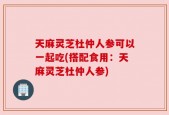 天麻灵芝杜仲人参可以一起吃(搭配食用：天麻灵芝杜仲人参)