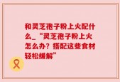 和灵芝孢子粉上火配什么_“灵芝孢子粉上火怎么办？搭配这些食材轻松缓解”