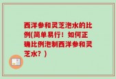 西洋参和灵芝泡水的比例(简单易行！如何正确比例泡制西洋参和灵芝水？)