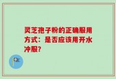 灵芝孢子粉的正确服用方式：是否应该用开水冲服？