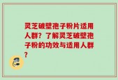 灵芝破壁孢子粉片适用人群？了解灵芝破壁孢子粉的功效与适用人群？