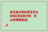 灵芝孢子粉的灵芝可以吃吗(灵芝孢子粉：可口的保健佳品)