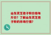 山东灵芝孢子粉价格每斤价？了解山东灵芝孢子粉的市场行情？
