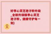 好孝心灵芝孢子粉升级_全新升级版孝心灵芝孢子粉，健康守护每一刻)